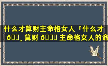 什么才算财主命格女人「什么才 🕸 算财 🐟 主命格女人的命运」